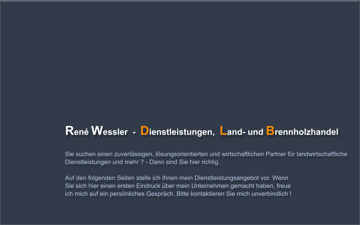 Ren Wessler  -  Dienstleistungen,  Land- und Brennholzhandel      Sie suchen einen zuverlssigen, lsungsorientierten und wirtschaftlichen Partner fr landwirtschaftliche Dienstleistungen und mehr ? - Dann sind Sie hier richtig.   Auf den folgenden Seiten stelle ich Ihnen mein Dienstleistungsangebot vor. Wenn Sie sich hier einen ersten Eindruck ber mein Unternehmen gemacht haben, freue ich mich auf ein persnliches Gesprch. Bitte kontaktieren Sie mich unverbindlich !